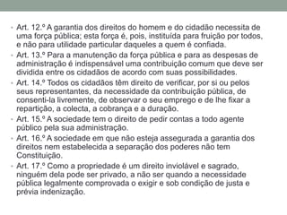 • Art. 12.º A garantia dos direitos do homem e do cidadão necessita de

•

•

•
•

•

uma força pública; esta força é, pois, instituída para fruição por todos,
e não para utilidade particular daqueles a quem é confiada.
Art. 13.º Para a manutenção da força pública e para as despesas de
administração é indispensável uma contribuição comum que deve ser
dividida entre os cidadãos de acordo com suas possibilidades.
Art. 14.º Todos os cidadãos têm direito de verificar, por si ou pelos
seus representantes, da necessidade da contribuição pública, de
consenti-la livremente, de observar o seu emprego e de lhe fixar a
repartição, a colecta, a cobrança e a duração.
Art. 15.º A sociedade tem o direito de pedir contas a todo agente
público pela sua administração.
Art. 16.º A sociedade em que não esteja assegurada a garantia dos
direitos nem estabelecida a separação dos poderes não tem
Constituição.
Art. 17.º Como a propriedade é um direito inviolável e sagrado,
ninguém dela pode ser privado, a não ser quando a necessidade
pública legalmente comprovada o exigir e sob condição de justa e
prévia indenização.

 