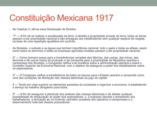 Constituição Mexicana 1917
• No Capítulo II, afirma essa Declaração de Direitos:
• “1º — A fim de se realizar a socialização da terra, é abolida a propriedade privada da terra; todas as terras

passam a ser propriedade nacional e são entregues aos trabalhadores sem qualquer espécie de resgate,
na base de uma repartição igualitária em usufruto.
• As florestas, o subsolo e as águas que tenham importância nacional, todo o gado e todas as alfaias, assim

como todos os domínios e todas as empresas agrícolas-modelos passam a ser propriedade nacional.
• 2º — Como primeiro passo para a transferências completa das fábricas, das usinas, das minas, das

ferrovias e de outros meios de produção e de transporte para a propriedade da República operária e
camponesa dos Sovietes, o Congresso ratifica a lei soviética sobre a administração operária e sobre o
Conselho Superior da Economia Nacional, com o objetivo de assegurar p poder dos trabalhadores sobre
os exploradores.
• 3º — O Congresso ratifica a transferência de todos os bancos para o Estado operário e camponês como

uma das condições de libertação das massas laboriosas do jugo do capital.
• 4 — Tendo em vista suprimir os elementos parasitas da sociedade e organizar a economia, é estabelecido

o serviço do trabalho obrigatório para todos.
• 5º — A fim de assegurar a plenitude dos poderes das massas laboriosas e de afastar qualquer

possibilidade de restauração do poder dos exploradores, o Congresso decreta o armamento dos
trabalhadores, a formação de um Exército vermelho socialista dos operários e camponeses e o
desarmamento total das classes possuidoras”.

 