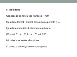 • c) igualdade
• Concepção da revolução francesa (1789)

• Igualdade formal – liberal, todos iguais perante a lei
• Igualdade material – tratamento equânime
• CF – art. 5°, art. 3°, III, art. 7°, art. 230
• Minorias e as ações afirmativas
• O direito à diferença como contraponto

 