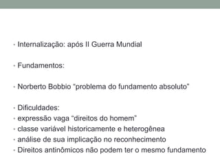 • Internalização: após II Guerra Mundial
• Fundamentos:

• Norberto Bobbio “problema do fundamento absoluto”
• Dificuldades:
• expressão vaga “direitos do homem”
• classe variável historicamente e heterogênea
• análise de sua implicação no reconhecimento
• Direitos antinômicos não podem ter o mesmo fundamento

 