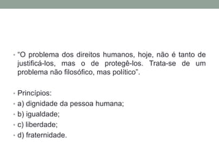 • “O problema dos direitos humanos, hoje, não é tanto de

justificá-los, mas o de protegê-los. Trata-se de um
problema não filosófico, mas político”.
• Princípios:
• a) dignidade da pessoa humana;
• b) igualdade;

• c) liberdade;
• d) fraternidade.

 