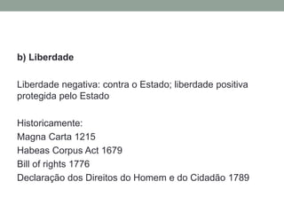 b) Liberdade
Liberdade negativa: contra o Estado; liberdade positiva
protegida pelo Estado
Historicamente:
Magna Carta 1215
Habeas Corpus Act 1679
Bill of rights 1776
Declaração dos Direitos do Homem e do Cidadão 1789

 