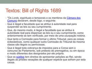 Textos: Bill of Rights 1689
• "Os Lords, espirituais e temporais e os membros da Câmara dos
•
•

•

•

•

Comuns declaram, desde logo, o seguinte:
Que é ilegal a faculdade que se atribui à autoridade real para
suspender as leis ou seu cumprimento.
Que, do mesmo modo, é ilegal a faculdade que se atribui à
autoridade real para dispensar as leis ou o seu cumprimento, como
anteriormente se tem verificado, por meio de uma usurpação notória.
Que tanto a Comissão para formar o último Tribunal, para as coisas
eclesiásticas, como qualquer outra Comissão do Tribunal da mesma
classe são ilegais ou perniciosas.
Que é ilegal toda cobrança de impostos para a Coroa sem o
concurso do Parlamento, sob pretexto de prerrogativa, ou em época
e modo diferentes dos designados por ele próprio.
Que os súditos tem direitos de apresentar petições ao Rei, sendo
ilegais as prisões vexações de qualquer espécie que sofram por esta
causa.

 