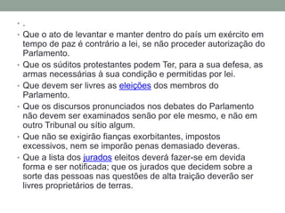 • .
• Que o ato de levantar e manter dentro do país um exército em

•
•

•

•

•

tempo de paz é contrário a lei, se não proceder autorização do
Parlamento.
Que os súditos protestantes podem Ter, para a sua defesa, as
armas necessárias à sua condição e permitidas por lei.
Que devem ser livres as eleições dos membros do
Parlamento.
Que os discursos pronunciados nos debates do Parlamento
não devem ser examinados senão por ele mesmo, e não em
outro Tribunal ou sítio algum.
Que não se exigirão fianças exorbitantes, impostos
excessivos, nem se imporão penas demasiado deveras.
Que a lista dos jurados eleitos deverá fazer-se em devida
forma e ser notificada; que os jurados que decidem sobre a
sorte das pessoas nas questões de alta traição deverão ser
livres proprietários de terras.

 