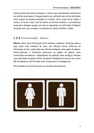 Direitos Humanos 2010/2011

internacionais dos direitos humanos, o termo raça é geralmente utilizado em
um sentido mais amplo e frequentemente se confunde com outras distinções
entre grupos de pessoas baseadas na religião, etnia, grupo social, língua e
cultura. O termo "raça", nas leis sobre os direitos humanos, é utilizado por
vezes para designar grupos que não se enquadram em distinções biológicas
de grupo como, por exemplo, os sistemas de castas na Índia e Japão.




1.3.2 Discriminação: Género
Género refere-se às diferenças entre homens e mulheres. Ainda que género
seja usado como sinónimo de sexo, nas ciências sociais refere-se às
diferenças sociais, conhecidas nas ciências biológicas como papel de género.
Historicamente, o feminismo posicionou os papéis de género como
construídos socialmente, independente de qualquer base biológica. Pessoas
cuja identidade de género difere do género designado de acordo com o sexo
são normalmente identificadas como transexuais ou transgénicos.

Este também é um pretexto para os racistas discriminarem




                                                                           8
 