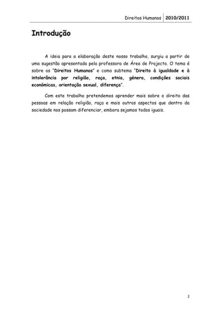 Direitos Humanos 2010/2011


Introdução


      A ideia para a elaboração deste nosso trabalho, surgiu a partir de
uma sugestão apresentada pela professora de Área de Projecto. O tema é
sobre os “Direitos Humanos” e como subtema “Direito à igualdade e à
intolerância   por   religião,   raça,   etnia,    género,   condições   sociais
económicas, orientação sexual, diferença”.

      Com este trabalho pretendemos aprender mais sobre o direito das
pessoas em relação religião, raça e mais outros aspectos que dentro da
sociedade nos possam diferenciar, embora sejamos todos iguais.




                                                                               2
 