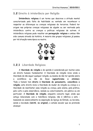 Direitos Humanos 2010/2011


1.2 Direito à intolerância por Religião
      Intolerância religiosa é um termo que descreve a atitude mental
caracterizada pela falta de habilidade ou vontade em reconhecer e
respeitar as diferenças ou crenças religiosas de terceiros. Poderá ter
origem nas próprias crenças religiosas de alguém ou ser motivada pela
intolerância contra as crenças e práticas religiosas de outrem. A
intolerância religiosa pode resultar em perseguição religiosa e ambas têm
sido comuns através da história. A maioria dos grupos religiosos já passou
por tal situação numa época ou noutra.




1.2.1 Liberdade Religiosa
      A liberdade de religião e de opinião é considerada por muitos como
um direito humano fundamental. A liberdade de religião inclui ainda a
liberdade de não seguir qualquer religião, ou mesmo de não ter opinião sobre
a   existência    ou   não    de    Deus    (agnosticismo    e    ateísmo).
Todo o homem tem direito à liberdade de pensamento, consciência e
religião; este direito inclui a liberdade de mudar de religião ou crença e a
liberdade de manifestar essa religião ou crença, pelo ensino, pela prática,
pelo culto e pela observância, isolada ou colectivamente, em público ou em
particular. A liberdade de religião, enquanto conceito legal, ainda que
esteja relacionada com a tolerância religiosa, não é idêntica a esta -
baseando-se essencialmente na separação da Igreja do Estado, ou laicismo,
sendo a laicidade (laïcité, no original), o estado secular que se pretende
alcançar.




                                                                           5
 