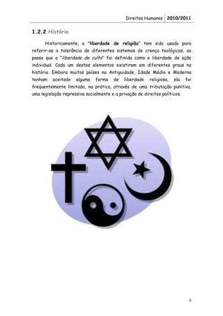 Direitos Humanos 2010/2011


1.2.2 História

      Historicamente, a "liberdade de religião" tem sido usado para
referir-se a tolerância de diferentes sistemas de crença teológicas, ao
passo que a "liberdade de culto" foi definida como a liberdade de ação
individual. Cada um destes elementos existiram em diferentes graus na
história. Embora muitos países na Antiguidade, Idade Média e Moderna
tenham    aceitado   alguma    forma    de   liberdade   religiosa,   ela   foi
frequentemente limitada, na prática, através de uma tributação punitiva,
uma legislação repressiva socialmente e a privação de direitos políticos.




                                                                             6
 