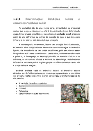 Direitos Humanos 2010/2011




1.3.3         Discriminação:            Condições          sociais        e
económicas/Exclusão social
       As exclusões são de uma forma geral, dificuldades ou problemas
sociais que levam ao isolamento e até à discriminação de um determinado
grupo. Estes grupos excluídos ou, que sofrem de exclusão social, precisam
assim de uma estratégia ou política de inserção de modo a que se possam
integrar e ser aceites pela sociedade que os rodeia.

       A pobreza pode, por exemplo, levar a uma situação de exclusão social,
no entanto, não é obrigatório que estes dois conceitos estejam intimamente
ligados. Um trabalhador de uma classe social baixa, pode ser pobre e estar
integrado na sua classe e comunidade. Deste modo, factores/estados como
a pobreza, o desemprego ou emprego precário, as minorias étnicas e ou
culturais, os deficientes físicos e mentais, os sem-abrigo, trabalhadores
informais e os idosos podem originar grupos excluídos socialmente mas, não
é obrigatório que o sejam.

   Existem diversos tipos de exclusões sociais, as exclusões sociais
deveriam ser definidas conforme as causas que apresentavam e os efeitos
que exigiam. Nesta perspectiva, o autor categorizou as exclusões sociais de
cinco modos:

   •   A exclusão de ordem económica;
   •   Social;
   •   Cultural;
   •   Patológica;
   •   Comportamentos auto-destrutivos.




                                                                           8
 