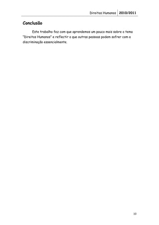 Direitos Humanos 2010/2011


Conclusão
      Este trabalho fez com que aprendemos um pouco mais sobre o tema
“Direitos Humanos” e reflectir o que outras pessoas podem sofrer com a
discriminação essencialmente.




                                                                         10
 