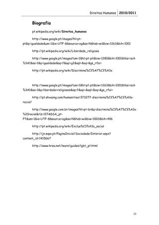 Direitos Humanos 2010/2011


          Biografia
          pt.wikipedia.org/wiki/Direitos_humanos

          http://www.google.pt/images?hl=pt-
pt&q=igualdade&um=1&ie=UTF-8&source=og&sa=N&tab=wi&biw=1263&bih=1001

          http://pt.wikipedia.org/wiki/Liberdade_religiosa

          http://www.google.pt/images?um=1&hl=pt-pt&biw=1280&bih=1001&tbs=isch
%3A1&sa=1&q=igualdade&aq=f&aqi=g2&aql=&oq=&gs_rfai=

          http://pt.wikipedia.org/wiki/Discrimina%C3%A7%C3%A3o




          http://www.google.pt/images?um=1&hl=pt-pt&biw=1263&bih=1001&tbs=isch
%3A1&sa=1&q=liberdade+religiosos&aq=f&aqi=&aql=&oq=&gs_rfai=

          http://pt.shvoong.com/humanities/373277-discrimina%C3%A7%C3%A3o-
racial/

          http://www.google.com.br/images?hl=pt-br&q=discrimina%C3%A7%C3%A3o
%20racial&rlz=1I7ADSA_pt-
PT&um=1&ie=UTF-8&source=og&sa=N&tab=wi&biw=1003&bih=496

          http://pt.wikipedia.org/wiki/Exclus%C3%A3o_social

          http://jn.sapo.pt/PaginaInicial/Sociedade/Interior.aspx?
content_id=1415667

          http://www.hrea.net/learn/guides/lgbt_pt.html




                                                                            11
 