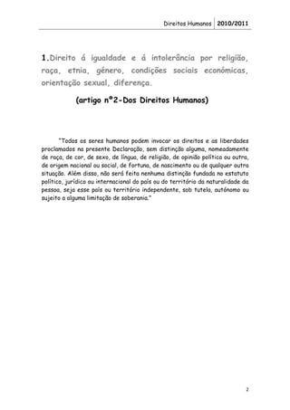 Direitos Humanos 2010/2011




1.Direito á igualdade e á intolerância por religião,
raça, etnia, género, condições sociais económicas,
orientação sexual, diferença.

             (artigo nº2-Dos Direitos Humanos)




       “Todos os seres humanos podem invocar os direitos e as liberdades
proclamados na presente Declaração, sem distinção alguma, nomeadamente
de raça, de cor, de sexo, de língua, de religião, de opinião política ou outra,
de origem nacional ou social, de fortuna, de nascimento ou de qualquer outra
situação. Além disso, não será feita nenhuma distinção fundada no estatuto
político, jurídico ou internacional do país ou do território da naturalidade da
pessoa, seja esse país ou território independente, sob tutela, autónomo ou
sujeito a alguma limitação de soberania.”




                                                                             2
 