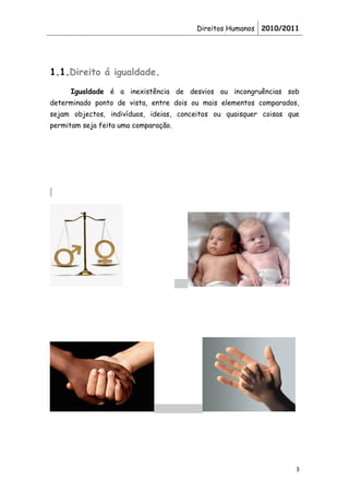 Direitos Humanos 2010/2011




1.1.Direito á igualdade.
     Igualdade é a inexistência de desvios ou incongruências sob
determinado ponto de vista, entre dois ou mais elementos comparados,
sejam objectos, indivíduos, ideias, conceitos ou quaisquer coisas que
permitam seja feita uma comparação.




                                                                    3
 
