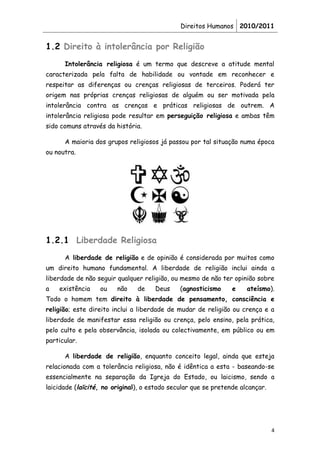 Direitos Humanos 2010/2011


1.2 Direito à intolerância por Religião
      Intolerância religiosa é um termo que descreve a atitude mental
caracterizada pela falta de habilidade ou vontade em reconhecer e
respeitar as diferenças ou crenças religiosas de terceiros. Poderá ter
origem nas próprias crenças religiosas de alguém ou ser motivada pela
intolerância contra as crenças e práticas religiosas de outrem. A
intolerância religiosa pode resultar em perseguição religiosa e ambas têm
sido comuns através da história.

      A maioria dos grupos religiosos já passou por tal situação numa época
ou noutra.




1.2.1 Liberdade Religiosa
      A liberdade de religião e de opinião é considerada por muitos como
um direito humano fundamental. A liberdade de religião inclui ainda a
liberdade de não seguir qualquer religião, ou mesmo de não ter opinião sobre
a   existência    ou    não    de    Deus     (agnosticismo     e    ateísmo).
Todo o homem tem direito à liberdade de pensamento, consciência e
religião; este direito inclui a liberdade de mudar de religião ou crença e a
liberdade de manifestar essa religião ou crença, pelo ensino, pela prática,
pelo culto e pela observância, isolada ou colectivamente, em público ou em
particular.

      A liberdade de religião, enquanto conceito legal, ainda que esteja
relacionada com a tolerância religiosa, não é idêntica a esta - baseando-se
essencialmente na separação da Igreja do Estado, ou laicismo, sendo a
laicidade (laïcité, no original), o estado secular que se pretende alcançar.




                                                                               4
 