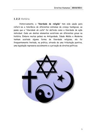 Direitos Humanos 2010/2011




1.2.2 História

      Historicamente, a "liberdade de religião" tem sido usado para
referir-se a tolerância de diferentes sistemas de crença teológicas, ao
passo que a "liberdade de culto" foi definida como a liberdade de ação
individual. Cada um destes elementos existiram em diferentes graus na
história. Embora muitos países na Antiguidade, Idade Média e Moderna
tenham    aceitado   alguma    forma    de   liberdade   religiosa,   ela   foi
frequentemente limitada, na prática, através de uma tributação punitiva,
uma legislação repressiva socialmente e a privação de direitos políticos.




                                                                             5
 