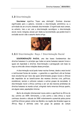 Direitos Humanos 2010/2011




1.3 Discriminação
      Discriminar significa "fazer uma distinção". Existem diversos
significados para a palavra, incluindo a discriminação estatística ou a
actividade de um circuito chamado discriminador. O significado mais comum,
no entanto, tem a ver com a discriminação sociológica: a discriminação
social, racial, religiosa, sexual, por idade ou nacionalidade, que podem levar à
exclusão social e são o assunto deste artigo.




1.3.1 Discriminação: Raça / Discriminação Racial
      DISCRIMINAÇÃO            RACIAL    uma das bases fundamentais dos
direitos humanos é o princípio que todos os seres humanos nascem livres e
iguais em dignidade e direitos. Discriminação e perseguição com base na
raça ou etnia são claras violações desse princípio.

      A discriminação racial pode tomar muitas formas, desde a mais brutal
e institucional forma de racismo - o genocídio e o apartheid, até as formas
mais encobertas por meio das quais determinados grupos raciais e étnicos
são impedidos de se beneficiarem dos mesmos direitos civis, políticos,
económicos, sociais e culturais comuns a outros grupos da sociedade. A
discriminação racial e étnica continua a ser um dos maiores problemas de
direitos humanos no mundo actual, atingindo tanto minorias étnicas quanto,
em alguns casos, populações inteiras.

      Muito da atenção internacional recaiu sobre o apartheid na África do
Sul, extinto em 1994. Entretanto, a luta contra o ódio étnico e racial
continuou durante a década de 1990 violentamente acometida pelos piores
conflitos étnicos jamais vistos nos Balcãs e na região dos Grandes Lagos na
África.   Raça é    definida    como    "um   grupo   de   pessoas   de   comum


                                                                              6
 