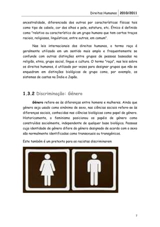 Direitos Humanos 2010/2011

ancestralidade, diferenciada dos outros por características físicas tais
como tipo de cabelo, cor dos olhos e pele, estatura, etc. Étnico é definido
como "relativo ou característico de um grupo humano que tem certos traços
raciais, religiosos, linguísticos, entre outros, em comum".

      Nas leis internacionais dos direitos humanos, o termo raça é
geralmente utilizado em um sentido mais amplo e frequentemente se
confunde com outras distinções entre grupos de pessoas baseadas na
religião, etnia, grupo social, língua e cultura. O termo "raça", nas leis sobre
os direitos humanos, é utilizado por vezes para designar grupos que não se
enquadram em distinções biológicas de grupo como, por exemplo, os
sistemas de castas na Índia e Japão.




1.3.2 Discriminação: Género
      Género refere-se às diferenças entre homens e mulheres. Ainda que
género seja usado como sinónimo de sexo, nas ciências sociais refere-se às
diferenças sociais, conhecidas nas ciências biológicas como papel de género.
Historicamente, o feminismo posicionou os papéis de género como
construídos socialmente, independente de qualquer base biológica. Pessoas
cuja identidade de género difere do género designado de acordo com o sexo
são normalmente identificadas como transexuais ou transgénicos.

Este também é um pretexto para os racistas discriminarem




                                                                             7
 