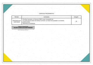 CONTEÚDO PROGRAMÁTICO
Período Conteúdos Carga/h.
05/03/2019 até
22/07/2019
• Direitos Humanos: a Carta de 1948 e suas consequências
• A construção da ideia de direitos humanos: as lutas da sociedade e os direitos
constitucionais
• Momento de Avaliação
20
Código de Autenticação
20190722004155234057608483
Para verificação de autenticidade acesse o site validador.uniasselvi.com.br na opção
verificar autenticidade de documentos.