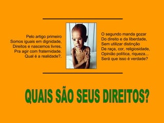 QUAIS SÃO SEUS DIREITOS? Pelo artigo primeiro Somos iguais em dignidade, Direitos e nascemos livres, Pra agir com fraternidade. Qual é a realidade?. O segundo manda gozar Do direito e da liberdade, Sem utilizar distinção De raça, cor, religiosidade, Opinião política, riqueza... Será que isso é verdade? 