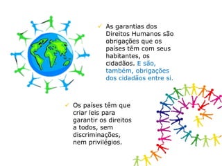  As garantias dos
Direitos Humanos são
obrigações que os
países têm com seus
habitantes, os
cidadãos. E são,
também, obrigações
dos cidadãos entre si.
 Os países têm que
criar leis para
garantir os direitos
a todos, sem
discriminações,
nem privilégios.
 