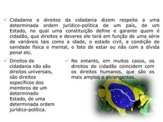  Cidadania e direitos da cidadania dizem respeito a uma
determinada ordem jurídico-política de um país, de um
Estado, no qual uma constituição define e garante quem é
cidadão, que direitos e deveres ele terá em função de uma série
de variáveis tais como a idade, o estado civil, a condição de
sanidade física e mental, o fato de estar ou não com a dívida
penal etc.
 Direitos de
cidadania não são
direitos universais,
são direitos
específicos dos
membros de um
determinado
Estado, de uma
determinada ordem
jurídico-política.
 No entanto, em muitos casos, os
direitos do cidadão coincidem com
os direitos humanos, que são os
mais amplos e abrangentes.
 