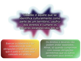 Cidadão é aquele que se
identifica culturalmente como
parte de um território, usufrui
dos direitos e cumpre os
deveres estabelecidos em lei.
Exercer a cidadania é ter
consciência de suas
obrigações e lutar para que o
que é justo e correto seja
colocado em prática.
Os direitos e deveres não
podem andar separados.
Afinal, só quando cumprimos
com nossas obrigações
permitimos que os outros
exercitem seus direitos.
 