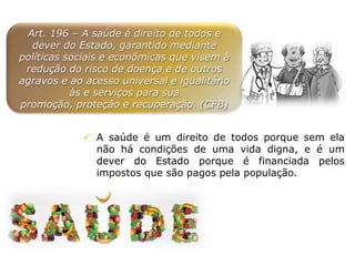 Art. 196 – A saúde é direito de todos e
dever do Estado, garantido mediante
políticas sociais e econômicas que visem à
redução do risco de doença e de outros
agravos e ao acesso universal e igualitário
às e serviços para sua
promoção, proteção e recuperação. (CFB)
 A saúde é um direito de todos porque sem ela
não há condições de uma vida digna, e é um
dever do Estado porque é financiada pelos
impostos que são pagos pela população.
 