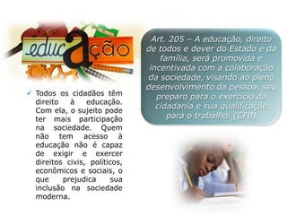 Art. 205 – A educação, direito
de todos e dever do Estado e da
família, será promovida e
incentivada com a colaboração
da sociedade, visando ao pleno
desenvolvimento da pessoa, seu
preparo para o exercício da
cidadania e sua qualificação
para o trabalho. (CFB)
 Todos os cidadãos têm
direito à educação.
Com ela, o sujeito pode
ter mais participação
na sociedade. Quem
não tem acesso à
educação não é capaz
de exigir e exercer
direitos civis, políticos,
econômicos e sociais, o
que prejudica sua
inclusão na sociedade
moderna.
 