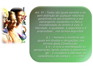 I
U
G
LA
D
E
A
D
Art. 5º - Todos são iguais perante a lei,
sem distinção de qualquer natureza,
garantindo-se aos brasileiros e aos
estrangeiros residentes no País a
inviolabilidade do direito à vida, à
liberdade, à igualdade, à segurança e à
propriedade , nos termos seguintes:
§ 1 – homens e mulheres são
iguais em direitos e obrigações, nos
termos desta Constituição.
§ 4 – é livre a manifestação do
pensamento ,sendo vedado o anonimato.
§6 – é inviolável a liberdade de
consciência e de crença (...). (CFB)
 