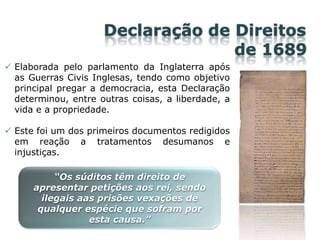 Declaração de Direitos
de 1689
 Elaborada pelo parlamento da Inglaterra após
as Guerras Civis Inglesas, tendo como objetivo
principal pregar a democracia, esta Declaração
determinou, entre outras coisas, a liberdade, a
vida e a propriedade.
 Este foi um dos primeiros documentos redigidos
em reação a tratamentos desumanos e
injustiças.
“Os súditos têm direito de
apresentar petições aos rei, sendo
ilegais aas prisões vexações de
qualquer espécie que sofram por
esta causa.”
 