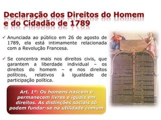 Declaração dos Direitos do Homem
e do Cidadão de 1789
 Anunciada ao público em 26 de agosto de
1789, ela está intimamente relacionada
com a Revolução Francesa.
 Se concentra mais nos direitos civis, que
garantem a liberdade individual – os
direitos do homem – e nos direitos
políticos, relativos à igualdade de
participação política.
Art. 1º: Os homens nascem e
permanecem livres e iguais em
direitos. As distinções sociais só
podem fundar-se na utilidade comum
 