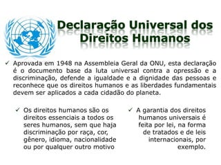 Declaração Universal dos
Direitos Humanos
 Aprovada em 1948 na Assembleia Geral da ONU, esta declaração
é o documento base da luta universal contra a opressão e a
discriminação, defende a igualdade e a dignidade das pessoas e
reconhece que os direitos humanos e as liberdades fundamentais
devem ser aplicados a cada cidadão do planeta.
 Os direitos humanos são os
direitos essenciais a todos os
seres humanos, sem que haja
discriminação por raça, cor,
gênero, idioma, nacionalidade
ou por qualquer outro motivo
 A garantia dos direitos
humanos universais é
feita por lei, na forma
de tratados e de leis
internacionais, por
exemplo.
 