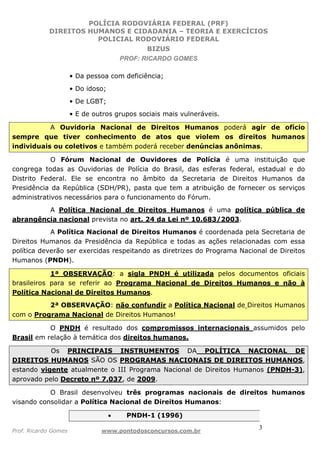 POLÍCIA RODOVIÁRIA FEDERAL (PRF)
DIREITOS HUMANOS E CIDADANIA – TEORIA E EXERCÍCIOS
POLICIAL RODOVIÁRIO FEDERAL
BIZUS
PROF: RICARDO GOMES
Prof. Ricardo Gomes www.pontodosconcursos.com.br
3
• Da pessoa com deficiência;
• Do idoso;
• De LGBT;
• E de outros grupos sociais mais vulneráveis.
A Ouvidoria Nacional de Direitos Humanos poderá agir de ofício
sempre que tiver conhecimento de atos que violem os direitos humanos
individuais ou coletivos e também poderá receber denúncias anônimas.
O Fórum Nacional de Ouvidores de Polícia é uma instituição que
congrega todas as Ouvidorias de Polícia do Brasil, das esferas federal, estadual e do
Distrito Federal. Ele se encontra no âmbito da Secretaria de Direitos Humanos da
Presidência da República (SDH/PR), pasta que tem a atribuição de fornecer os serviços
administrativos necessários para o funcionamento do Fórum.
A Política Nacional de Direitos Humanos é uma política pública de
abrangência nacional prevista no art. 24 da Lei nº 10.683/2003.
A Política Nacional de Direitos Humanos é coordenada pela Secretaria de
Direitos Humanos da Presidência da República e todas as ações relacionadas com essa
política deverão ser exercidas respeitando as diretrizes do Programa Nacional de Direitos
Humanos (PNDH).
1ª OBSERVAÇÃO: a sigla PNDH é utilizada pelos documentos oficiais
brasileiros para se referir ao Programa Nacional de Direitos Humanos e não à
Política Nacional de Direitos Humanos.
2ª OBSERVAÇÃO: não confundir a Política Nacional de Direitos Humanos
com o Programa Nacional de Direitos Humanos!
O PNDH é resultado dos compromissos internacionais assumidos pelo
Brasil em relação à temática dos direitos humanos.
Os PRINCIPAIS INSTRUMENTOS DA POLÍTICA NACIONAL DE
DIREITOS HUMANOS SÃO OS PROGRAMAS NACIONAIS DE DIREITOS HUMANOS,
estando vigente atualmente o III Programa Nacional de Direitos Humanos (PNDH-3),
aprovado pelo Decreto nº 7.037, de 2009.
O Brasil desenvolveu três programas nacionais de direitos humanos
visando consolidar a Política Nacional de Direitos Humanos:
• PNDH-1 (1996)
 