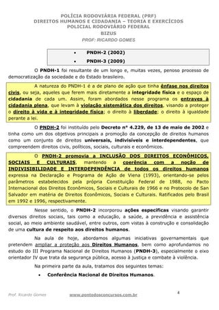 POLÍCIA RODOVIÁRIA FEDERAL (PRF)
DIREITOS HUMANOS E CIDADANIA – TEORIA E EXERCÍCIOS
POLICIAL RODOVIÁRIO FEDERAL
BIZUS
PROF: RICARDO GOMES
Prof. Ricardo Gomes www.pontodosconcursos.com.br
4
• PNDH-2 (2002)
• PNDH-3 (2009)
O PNDH-1 foi resultante de um longo e, muitas vezes, penoso processo de
democratização da sociedade e do Estado brasileiro.
A natureza do PNDH-1 é a de plano de ação que tinha ênfase nos direitos
civis, ou seja, aqueles que ferem mais diretamente a integridade física e o espaço de
cidadania de cada um. Assim, foram abordados nesse programa os entraves à
cidadania plena, que levam à violação sistemática dos direitos, visando a proteger
o direito à vida e à integridade física; o direito à liberdade; o direito à igualdade
perante a lei.
O PNDH-2 foi instituído pelo Decreto n° 4.229, de 13 de maio de 2002 e
tinha como um dos objetivos principais a promoção da concepção de direitos humanos
como um conjunto de direitos universais, indivisíveis e interdependentes, que
compreendem direitos civis, políticos, sociais, culturais e econômicos.
O PNDH-2 promovia a INCLUSÃO DOS DIREITOS ECONÔMICOS,
SOCIAIS E CULTURAIS, mantendo a coerência com a noção de
INDIVISIBILIDADE E INTERDEPENDÊNCIA de todos os direitos humanos
expressa na Declaração e Programa de Ação de Viena (1993), orientando-se pelos
parâmetros estabelecidos pela própria Constituição Federal de 1988, no Pacto
Internacional dos Direitos Econômicos, Sociais e Culturais de 1966 e no Protocolo de San
Salvador em matéria de Direitos Econômicos, Sociais e Culturais. Ratificados pelo Brasil
em 1992 e 1996, respectivamente.
Nesse sentido, o PNDH-2 incorporou ações específicas visando garantir
diversos direitos sociais, tais como a educação, a saúde, a previdência e assistência
social, ao meio ambiente saudável, entre outros, com vistas à construção e consolidação
de uma cultura de respeito aos direitos humanos.
Na aula de hoje, abordamos algumas iniciativas governamentais que
pretendem ampliar a proteção aos Direitos Humanos, bem como aprofundamos no
estudo do III Programa Nacional de Direitos Humanos (PNDH-3), especialmente o eixo
orientador IV que trata da segurança pública, acesso à justiça e combate à violência.
Na primeira parte da aula, tratamos dos seguintes temas:
• Conferência Nacional de Direitos Humanos.
 