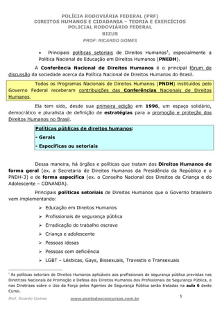 POLÍCIA RODOVIÁRIA FEDERAL (PRF)
DIREITOS HUMANOS E CIDADANIA – TEORIA E EXERCÍCIOS
POLICIAL RODOVIÁRIO FEDERAL
BIZUS
PROF: RICARDO GOMES
Prof. Ricardo Gomes www.pontodosconcursos.com.br
5
• Principais políticas setoriais de Direitos Humanos1
, especialmente a
Política Nacional de Educação em Direitos Humanos (PNEDH).
A Conferência Nacional de Direitos Humanos é o principal fórum de
discussão da sociedade acerca da Política Nacional de Direitos Humanos do Brasil.
Todos os Programas Nacionais de Direitos Humanos (PNDH) instituídos pelo
Governo Federal receberam contribuições das Conferências Nacionais de Direitos
Humanos.
Ela tem sido, desde sua primeira edição em 1996, um espaço solidário,
democrático e pluralista de definição de estratégias para a promoção e proteção dos
Direitos Humanos no Brasil.
Políticas públicas de direitos humanos:
- Gerais
- Específicas ou setoriais
Dessa maneira, há órgãos e políticas que tratam dos Direitos Humanos de
forma geral (ex. a Secretaria de Direitos Humanos da Presidência da República e o
PNDH-3) e de forma específica (ex. o Conselho Nacional dos Direitos da Criança e do
Adolescente – CONANDA).
Principais políticas setoriais de Direitos Humanos que o Governo brasileiro
vem implementando:
Educação em Direitos Humanos
Profissionais de segurança pública
Erradicação do trabalho escravo
Criança e adolescente
Pessoas idosas
Pessoas com deficiência
LGBT – Lésbicas, Gays, Bissexuais, Travestis e Transexuais
1
As políticas setoriais de Direitos Humanos aplicáveis aos profissionais de segurança pública previstas nas
Diretrizes Nacionais de Promoção e Defesa dos Direitos Humanos dos Profissionais de Segurança Pública, e
nas Diretrizes sobre o Uso da Força pelos Agentes de Segurança Pública serão tratadas na aula 6 deste
Curso.
 
