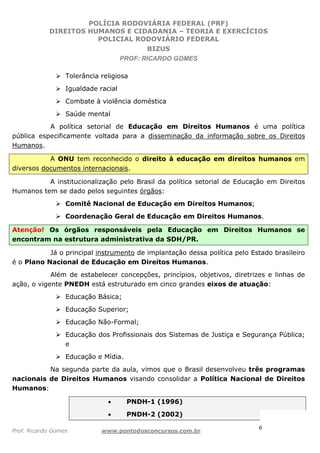 POLÍCIA RODOVIÁRIA FEDERAL (PRF)
DIREITOS HUMANOS E CIDADANIA – TEORIA E EXERCÍCIOS
POLICIAL RODOVIÁRIO FEDERAL
BIZUS
PROF: RICARDO GOMES
Prof. Ricardo Gomes www.pontodosconcursos.com.br
6
Tolerância religiosa
Igualdade racial
Combate à violência doméstica
Saúde mental
A política setorial de Educação em Direitos Humanos é uma política
pública especificamente voltada para a disseminação da informação sobre os Direitos
Humanos.
A ONU tem reconhecido o direito à educação em direitos humanos em
diversos documentos internacionais.
A institucionalização pelo Brasil da política setorial de Educação em Direitos
Humanos tem se dado pelos seguintes órgãos:
Comitê Nacional de Educação em Direitos Humanos;
Coordenação Geral de Educação em Direitos Humanos.
Atenção! Os órgãos responsáveis pela Educação em Direitos Humanos se
encontram na estrutura administrativa da SDH/PR.
Já o principal instrumento de implantação dessa política pelo Estado brasileiro
é o Plano Nacional de Educação em Direitos Humanos.
Além de estabelecer concepções, princípios, objetivos, diretrizes e linhas de
ação, o vigente PNEDH está estruturado em cinco grandes eixos de atuação:
Educação Básica;
Educação Superior;
Educação Não-Formal;
Educação dos Profissionais dos Sistemas de Justiça e Segurança Pública;
e
Educação e Mídia.
Na segunda parte da aula, vimos que o Brasil desenvolveu três programas
nacionais de Direitos Humanos visando consolidar a Política Nacional de Direitos
Humanos:
• PNDH-1 (1996)
• PNDH-2 (2002)
 