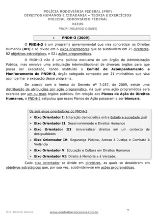 POLÍCIA RODOVIÁRIA FEDERAL (PRF)
DIREITOS HUMANOS E CIDADANIA – TEORIA E EXERCÍCIOS
POLICIAL RODOVIÁRIO FEDERAL
BIZUS
PROF: RICARDO GOMES
Prof. Ricardo Gomes www.pontodosconcursos.com.br
7
• PNDH-3 (2009)
O PNDH-3 é um programa governamental que visa concretizar os Direitos
Humanos (DH) e se divide em 6 eixos orientadores que se subdividem em 25 diretrizes,
82 objetivos estratégicos, e 521 ações programáticas.
O PNDH-3 não é uma política exclusiva de um órgão da Administração
Pública, mas envolve uma articulação interinstitucional de diversos órgãos para que
possa ser executado, tendo instituído o Comitê de Acompanhamento e
Monitoramento do PNDH-3, órgão colegiado composto por 21 ministérios que visa
acompanhar a execução desse programa.
De acordo com o Anexo do Decreto nº 7.037, de 2009, existe uma
distribuição de atribuições por ação programática, na qual uma ação programática será
exercida por um ou mais órgãos públicos. Em relação aos Planos de Ação de Direitos
Humanos, o PNDH-3 estipulou que esses Planos de Ação passaram a ser bianuais.
Os seis eixos orientadores do PNDH-3:
Eixo Orientador I: Interação democrática entre Estado e sociedade civil
Eixo Orientador II: Desenvolvimento e Direitos Humanos
Eixo Orientador III: Universalizar direitos em um contexto de
desigualdades
Eixo Orientador IV: Segurança Pública, Acesso à Justiça e Combate à
Violência
Eixo Orientador V: Educação e Cultura em Direitos Humanos
Eixo Orientador VI: Direito à Memória e à Verdade.
Cada eixo orientador se divide em diretrizes, as quais se desdobram em
objetivos estratégicos que, por sua vez, subdividem-se em ações programáticas.
 
