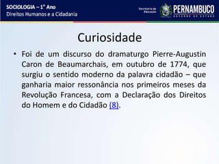 Curiosidade
• Foi de um discurso do dramaturgo Pierre-Augustin
Caron de Beaumarchais, em outubro de 1774, que
surgiu o sentido moderno da palavra cidadão – que
ganharia maior ressonância nos primeiros meses da
Revolução Francesa, com a Declaração dos Direitos
do Homem e do Cidadão (8).
 