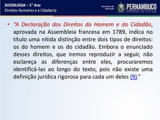 • “A Declaração dos Direitos do Homem e do Cidadão,
aprovada na Assembleia francesa em 1789, indica no
título uma nítida distinção entre dois tipos de direitos:
os do homem e os do cidadão. Embora o enunciado
desses direitos, que iremos reproduzir a seguir, não
esclareça as diferenças entre eles, procuraremos
identificá-las ao longo do texto, pois não existe uma
definição jurídica rigorosa para cada um deles (9).”
 