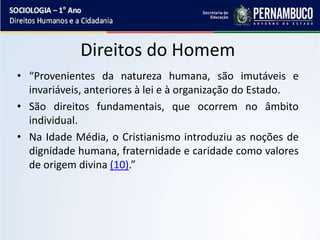 Direitos do Homem
• “Provenientes da natureza humana, são imutáveis e
invariáveis, anteriores à lei e à organização do Estado.
• São direitos fundamentais, que ocorrem no âmbito
individual.
• Na Idade Média, o Cristianismo introduziu as noções de
dignidade humana, fraternidade e caridade como valores
de origem divina (10).”
 