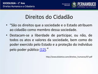 Direitos do Cidadão
• “São os direitos que a sociedade e o Estado atribuem
ao cidadão como membro dessa sociedade.
• Destacam-se a liberdade de participar, ou não, de
todos os atos e valores da sociedade, bem como do
poder exercido pelo Estado e a proteção do indivíduo
pelo poder público (12).”
http://www.dialetico.com/direitos_humanos/07.pdf
 