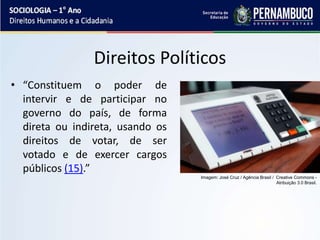 Direitos Políticos
• “Constituem o poder de
intervir e de participar no
governo do país, de forma
direta ou indireta, usando os
direitos de votar, de ser
votado e de exercer cargos
públicos (15).”
Imagem: José Cruz / Agência Brasil / Creative Commons -
Atribuição 3.0 Brasil.
 