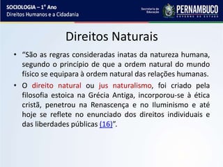 Direitos Naturais
• “São as regras consideradas inatas da natureza humana,
segundo o princípio de que a ordem natural do mundo
físico se equipara à ordem natural das relações humanas.
• O direito natural ou jus naturalismo, foi criado pela
filosofia estoica na Grécia Antiga, incorporou-se à ética
cristã, penetrou na Renascença e no Iluminismo e até
hoje se reflete no enunciado dos direitos individuais e
das liberdades públicas (16)”.
 