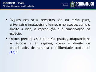 • “Alguns dos seus preceitos são da razão pura,
universais e imutáveis no tempo e no espaço, como o
direito à vida, à reprodução e à conservação da
espécie.
• Outros preceitos são da razão prática, adaptando-se
às épocas e às regiões, como o direito de
propriedade, de herança e a liberdade contratual
(17).”
 