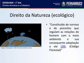 Direito da Natureza (ecológico)
• “Constituído de normas
e de preceitos que
regulam as relações do
homem com o meio
ambiente e sua
consequente adaptação
a ele (20). (Código
Florestal)”
Imagem: DannyLazarov / GNU Free Documentation License.
 