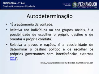 Autodeterminação
• “É a autonomia da vontade.
• Relativa aos indivíduos ou aos grupos sociais, é a
possibilidade de escolher o próprio destino e de
orientar a própria conduta.
• Relativa a povos e nações, é a possibilidade de
determinar o destino político e de escolher os
próprios governantes sem interferências externas
(21)”.
http://www.dialetico.com/direitos_humanos/07.pdf
 