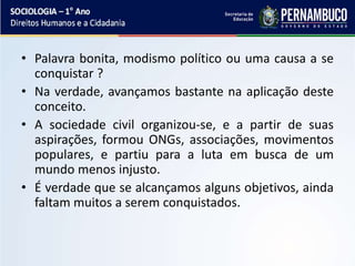 • Palavra bonita, modismo político ou uma causa a se
conquistar ?
• Na verdade, avançamos bastante na aplicação deste
conceito.
• A sociedade civil organizou-se, e a partir de suas
aspirações, formou ONGs, associações, movimentos
populares, e partiu para a luta em busca de um
mundo menos injusto.
• É verdade que se alcançamos alguns objetivos, ainda
faltam muitos a serem conquistados.
 