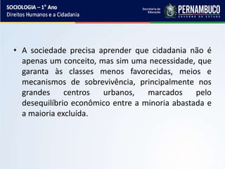 • A sociedade precisa aprender que cidadania não é
apenas um conceito, mas sim uma necessidade, que
garanta às classes menos favorecidas, meios e
mecanismos de sobrevivência, principalmente nos
grandes centros urbanos, marcados pelo
desequilíbrio econômico entre a minoria abastada e
a maioria excluída.
 