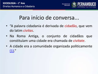 Para início de conversa...
• “A palavra cidadania é derivada de cidadão, que vem
do latim civitas.
• Na Roma Antiga, o conjunto de cidadãos que
constituíam uma cidade era chamada de civitate.
• A cidade era a comunidade organizada politicamente
(1).”
 