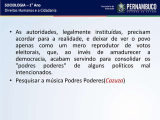 • As autoridades, legalmente instituídas, precisam
acordar para a realidade, e deixar de ver o povo
apenas como um mero reprodutor de votos
eleitorais, que, ao invés de amadurecer a
democracia, acabam servindo para consolidar os
"podres poderes" de alguns políticos mal
intencionados.
• Pesquisar a música Podres Poderes(Cazuza)
 